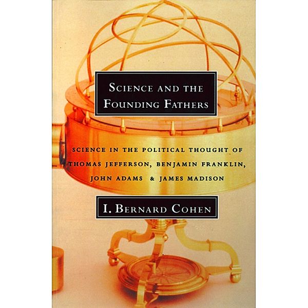 Science and the Founding Fathers: Science in the Political Thought of Thomas Jefferson, Benjamin Franklin, John Adams, and James Madison, I. Bernard Cohen