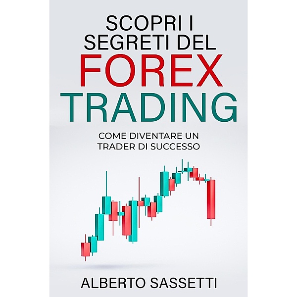 SCOPRI I SEGRETI DEL FOREX TRADING COME DIVENTARE UN TRADER DI SUCCESSO : Forex Trading, Alberto Sassetti