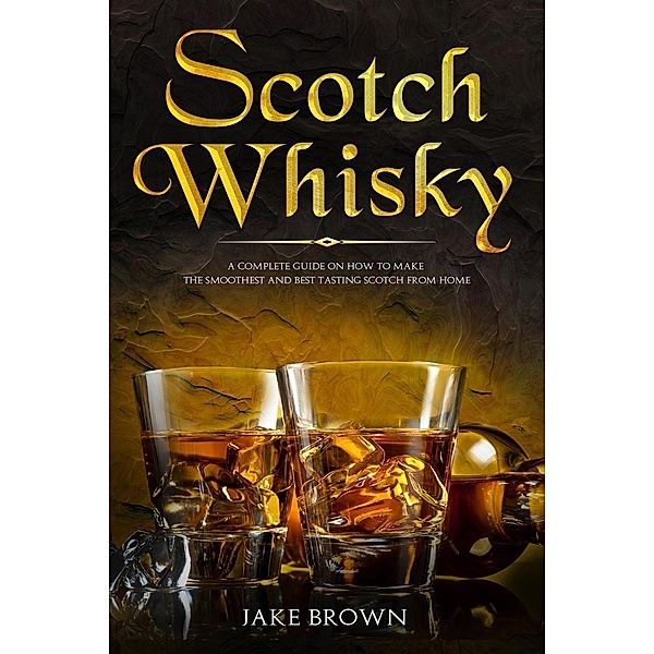 Scotch Whisky: A Complete Guide On How To Make The Smoothest And Best Tasting Scotch From Home, Jake Brown