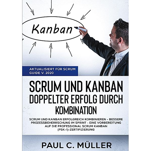 Scrum und Kanban - Doppelter Erfolg durch Kombination (Aktualisiert für Scrum Guide V. 2020), Paul C. Müller