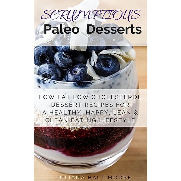 Scrumptious Paleo Desserts: Low Fat Low Cholesterol Dessert Recipes For A Healthy, Happy, Lean & Clean Eating Lifestyle, Juliana Baltimoore