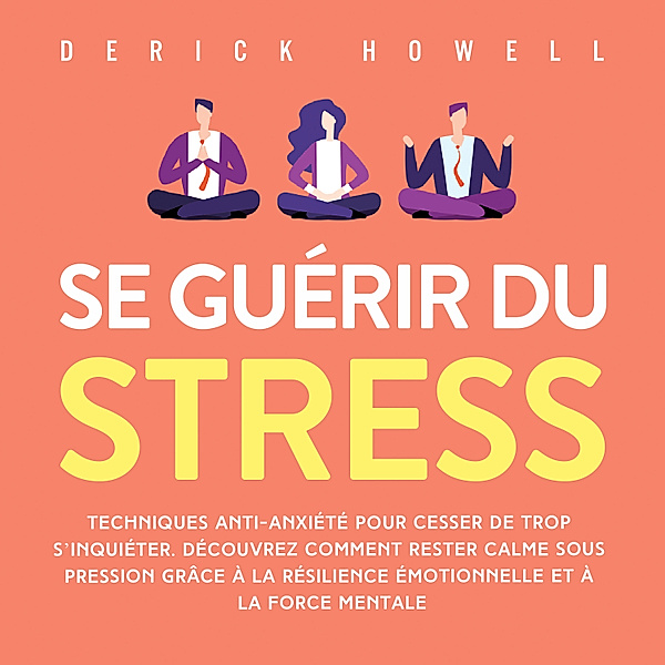 Se guérir du stress: Techniques anti-anxiété pour cesser de trop s'inquiéter. Découvrez comment rester calme sous pression grâce à la résilience émotionnelle et à la force mentale, Derick Howell