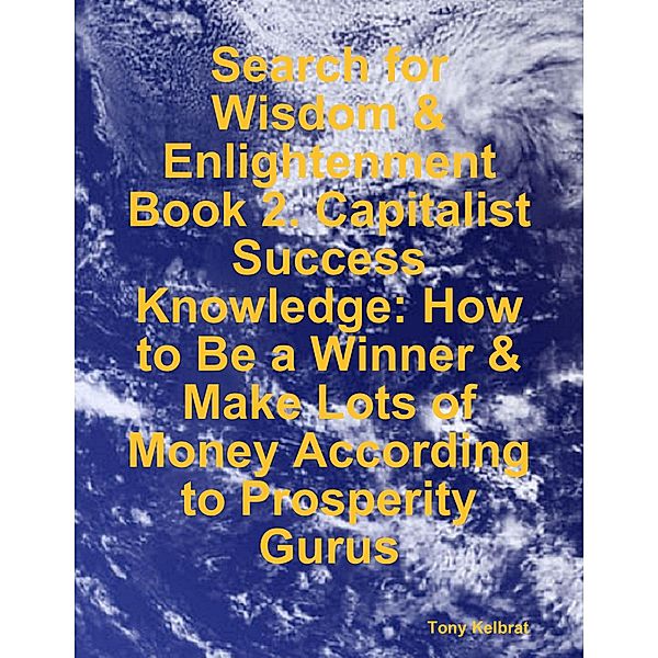 Search for Wisdom & Enlightenment: Book 2. Capitalist Success Knowledge: How to Be a Winner & Make Lots of Money According to Prosperity Gurus, Tony Kelbrat