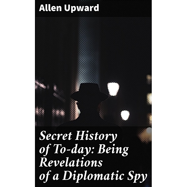 Secret History of To-day: Being Revelations of a Diplomatic Spy, Allen Upward
