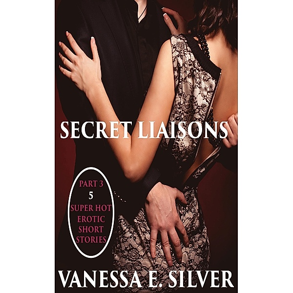 Secret Liaisons Part 3 - 5 Super Hot Erotic Short Stories, Vanessa E Silver