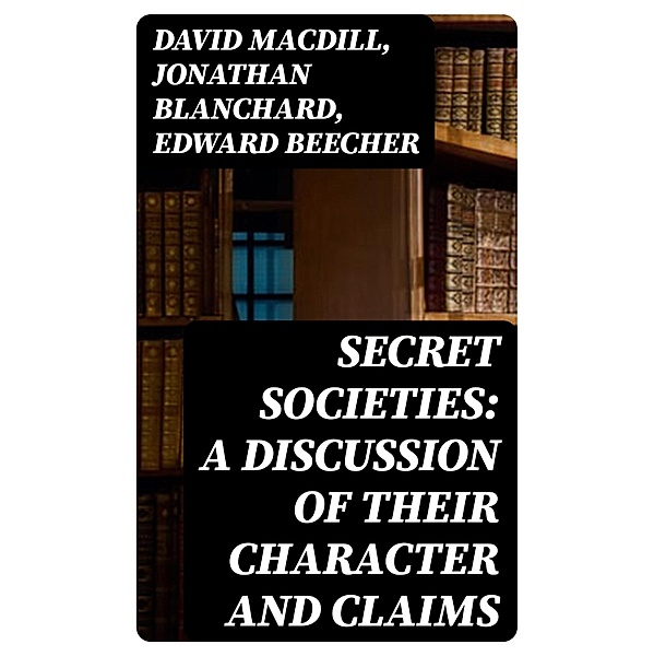 Secret Societies: A Discussion of Their Character and Claims, David MacDill, Jonathan Blanchard, Edward Beecher