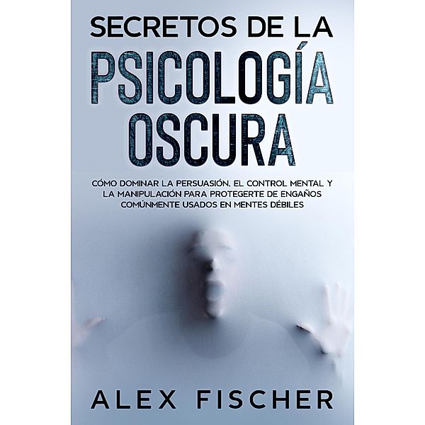 Secretos de la Psicología Oscura: Cómo dominar la persuasión, el control mental y la manipulación para protegerte de engaños comúnmente usados en mentes débiles, Alex Fischer