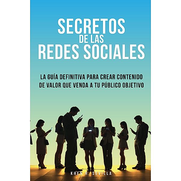 Secretos De Las Redes Sociales: La Guía Definitiva Para Crear Contenido De Valor Que Venda A Tu Público Objetivo, Khen R. Sevilla