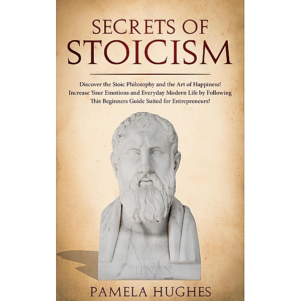Secrets of Stoicism: Discover the Stoic Philosophy and the Art of Happiness; Increase Your Emotions and Everyday Modern Life by Following This Beginners Guide Suited for Entrepreneurs!, Pamela Hughes