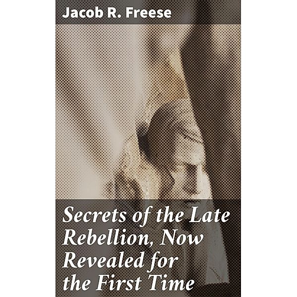 Secrets of the Late Rebellion, Now Revealed for the First Time, Jacob R. Freese