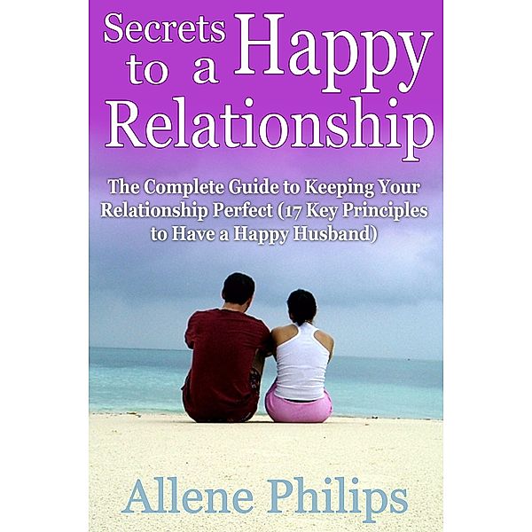 Secrets to a Happy Relationship: The Complete Guide to Keeping Your Relationship Perfect, Allene JD Philips