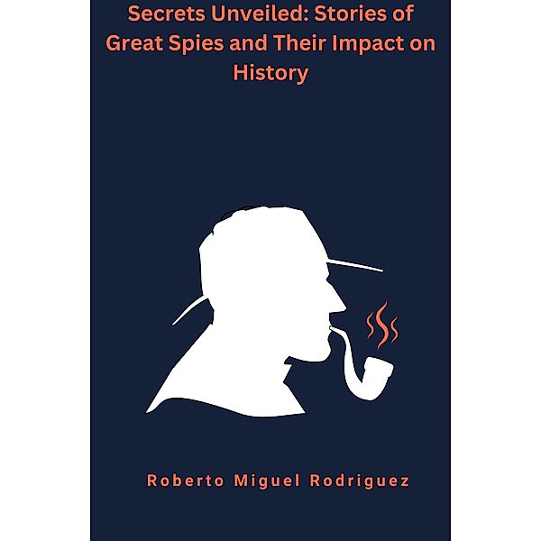 Secrets Unveiled: Stories of Great Spies and Their Impact on History, Roberto Miguel Rodriguez