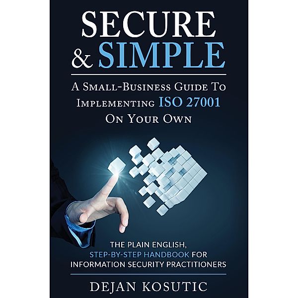 Secure & Simple - A Small-Business Guide to Implementing ISO 27001 On Your Own, Dejan Kosutic