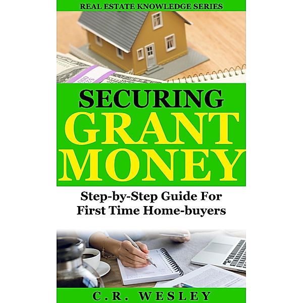 Securing Grant Money: Step by Step Guide For First Time Home Buyers (Real Estate Knowledge Series, #3) / Real Estate Knowledge Series, C. R. Wesley