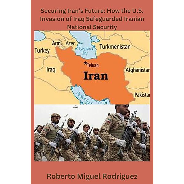 Securing Iran's Future: How the U.S. Invasion of Iraq Safeguarded Iranian National Security, Roberto Miguel Rodriguez