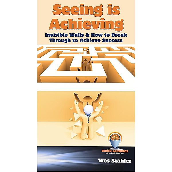 Seeing Is Achieving - Invisible Walls & How to Break Through to Achieve Success / eBookIt.com, Wes Stahler