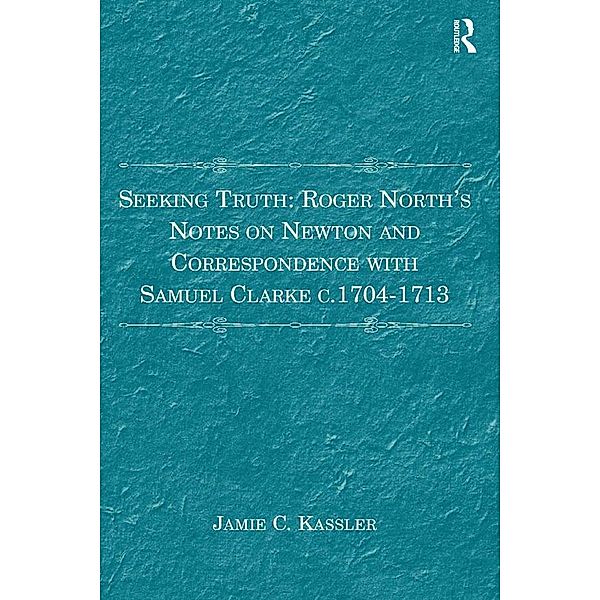 Seeking Truth: Roger North's Notes on Newton and Correspondence with Samuel Clarke c.1704-1713, Jamie C. Kassler