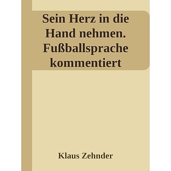 Sein Herz in die Hand nehmen. Ein kleines Kompendium des Fußballs anhand der Kommentierung zentraler Fachbegriffe, Klaus Zehnder