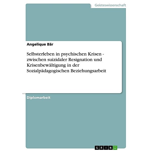 Selbsterleben in psychischen Krisen - zwischen suizidaler Resignation und Krisenbewältigung in der Sozialpädagogischen Beziehungsarbeit, Angelique Bär