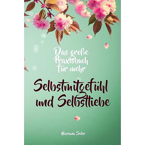 Selbstmitgefühl: DAS GROSSE PRAXISBUCH FÜR MEHR SELBSTMITGEFÜHL UND SELBSTLIEBE! Wie Sie sich in 30 Tagen mit liebevollen Augen sehen, tiefes Selbstmitgefühl und wahre Selbstliebe entwickeln und sich selbst mit dem höchsten Respekt behandeln, Mariana Seiler