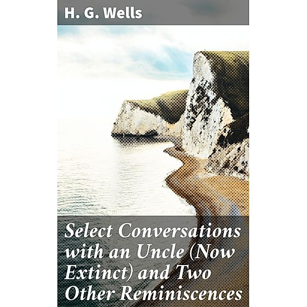 Select Conversations with an Uncle (Now Extinct) and Two Other Reminiscences, H. G. Wells