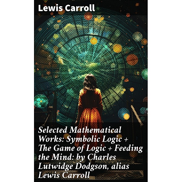 Selected Mathematical Works: Symbolic Logic + The Game of Logic + Feeding the Mind: by Charles Lutwidge Dodgson, alias Lewis Carroll, Lewis Carroll