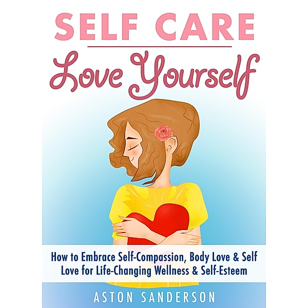 Self Care: Love Yourself: How to Embrace Self-Compassion, Body Love & Self Love for Life-Changing Wellness & Self-Esteem, Aston Sanderson