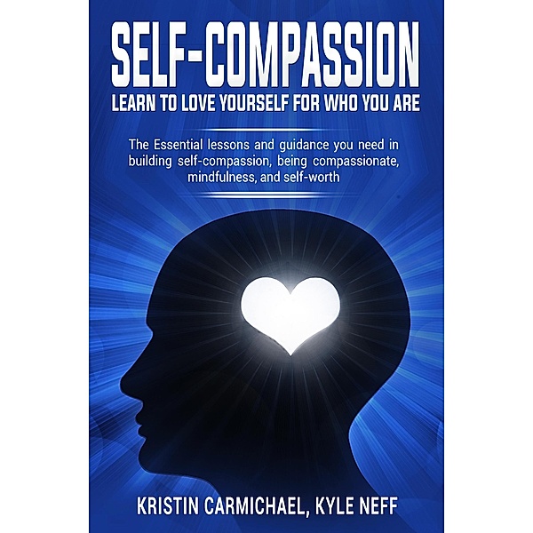 Self-Compassion Learn to Love Yourself For Who You Are: The Essential Lessons and Guidance you Need in Building self-Compassion, Being Compassionate, Mindfulness, and Self-Worth, Kristin Carmichael, Kyle Neff