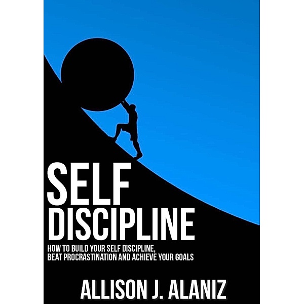 Self-Discipline: How to Build Your Self-Discipline, Beat Procrastination and Achieve Your Goals, Allison J. Alaniz