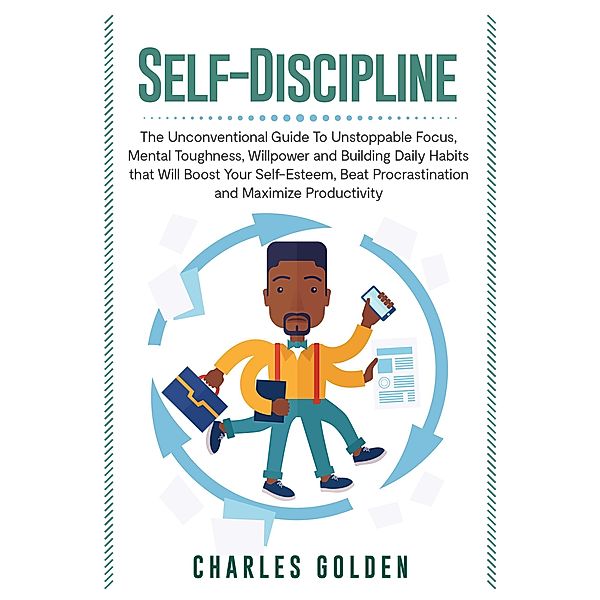 Self-Discipline: The Unconventional Guide to Unstoppable Focus, Mental Toughness, Willpower and Building Daily Habits that Will Boost Your Self-Esteem, Beat Procrastination and Maximize Productivity, CHARLES GOLDEN