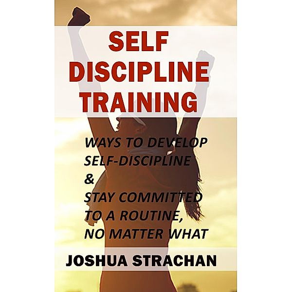 Self-Discipline Training: Ways to Develop Self-Discipline & Stay Committed to A Routine, No Matter What, Joshua Strachan
