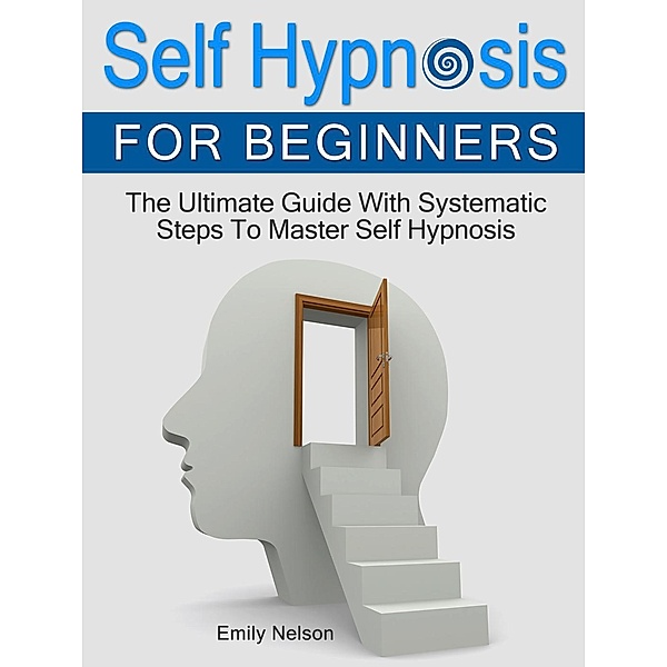 Self Hypnosis for Beginners: The Ultimate Guide With Systematic Steps To Master Self Hypnosis, Emily Nelson