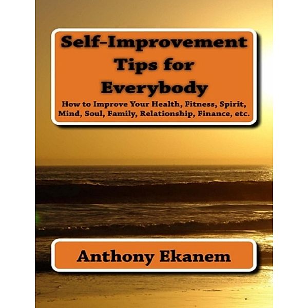 Self Improvement Tips for Everybody: How to Improve Your Health, Fitness, Spirit, Mind, Soul, Family, Relationship, Finance, Anthony Ekanem