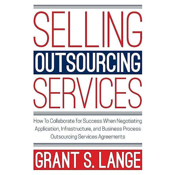 Selling Outsourcing Services: How to Collaborate for Success When Negotiating Application, Infrastructure, and Business Process Outsourcing Services Agreements, Grant Lange