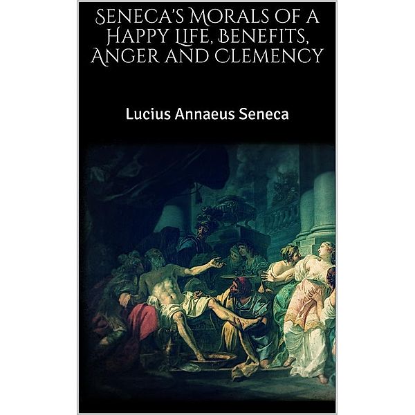 Seneca's Morals of a Happy Life, Benefits, Anger and Clemency, Lucius Annaeus Seneca