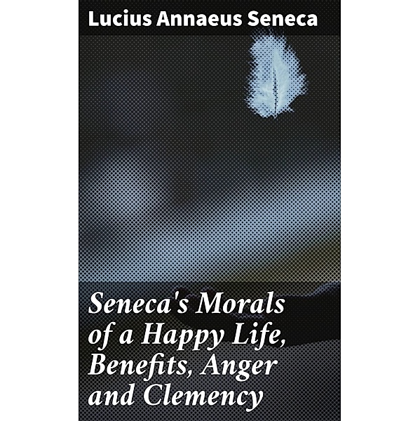 Seneca's Morals of a Happy Life, Benefits, Anger and Clemency, Lucius Annaeus Seneca