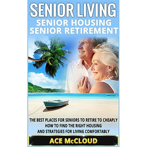 Senior Living: Senior Housing: Senior Retirement: The Best Places For Seniors To Retire To Cheaply, How To Find The Right Housing And Strategies For Living Comfortably, Ace Mccloud