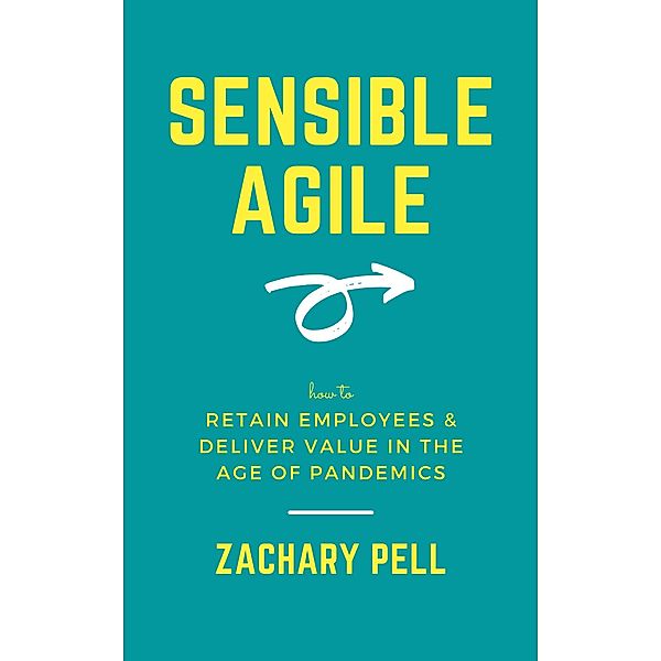 Sensible Agile: How to Retain Employees & Deliver Value in The Age of Pandemics, Zachary Pell