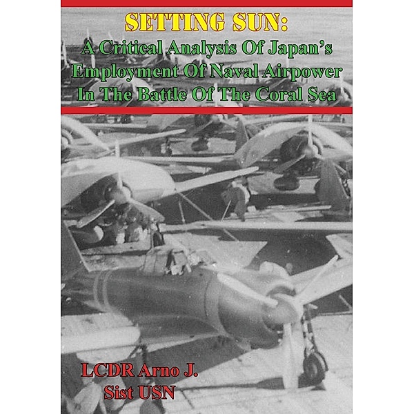 Setting Sun: A Critical Analysis Of Japan's Employment Of Naval Airpower In The Battle Of The Coral Sea, LCDR Arno J. Sist Usn