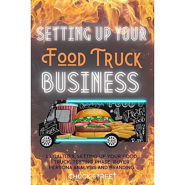 Setting Up Your Food Truck Business: Legalities, Setting Up Your Food Truck, Testing phase, Buyer Persona Analysis and Branding (Food Truck Business and Restaurants, #3) / Food Truck Business and Restaurants, Chuck Street