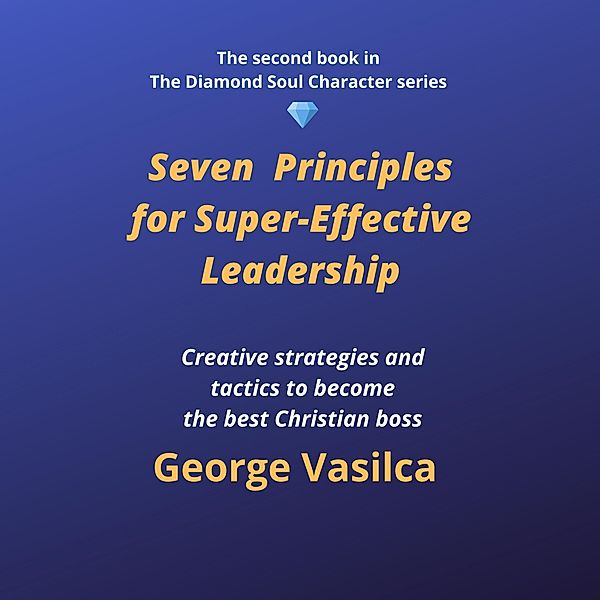 Seven Principles for Super-Effective Leadership (The Diamond Soul Character Series, #2) / The Diamond Soul Character Series, George Vasilca