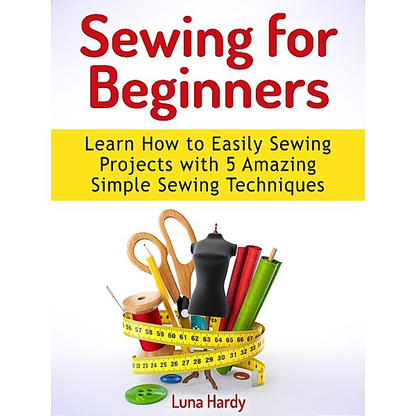 Sewing for Beginners: Learn How to Easily Sewing Projects with 5 Amazing Simple Sewing Techniques, Luna Hardy