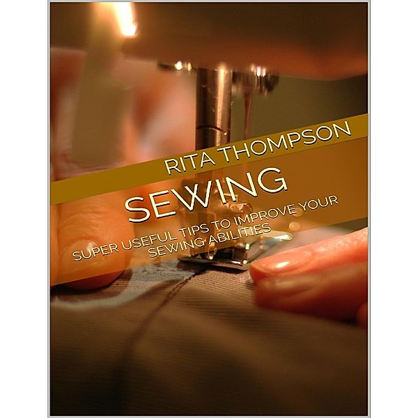 Sewing: Super Useful Tips to Improve Your Sewing Abilities, Rita Thompson
