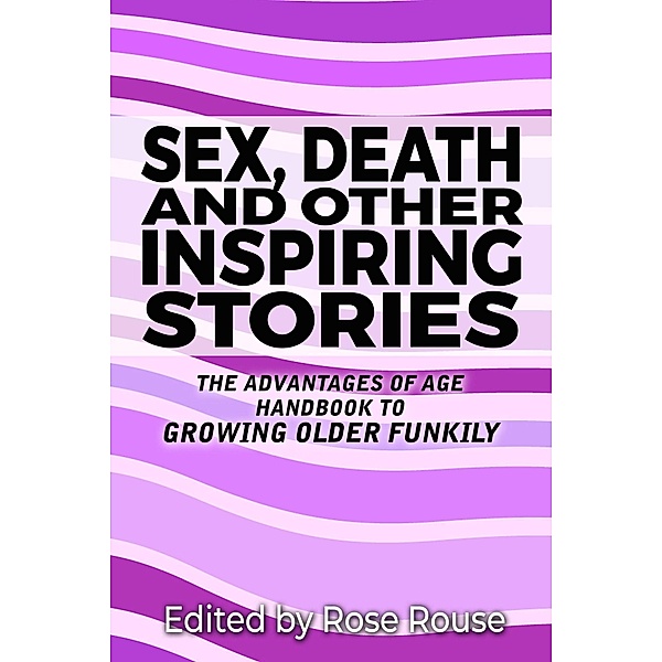 Sex, Death and Other Inspiring Stories - The Advantages of Age Handbook to Growing Older Funkily, Rose Rouse