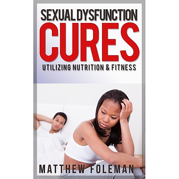 Sexual Dysfunction: Cures for Men & Women - Utilizing Nutrition & Fitness - Erectile Dysfunction, Sexual Anxiety, Premature Ejaculation, Matthew Foleman