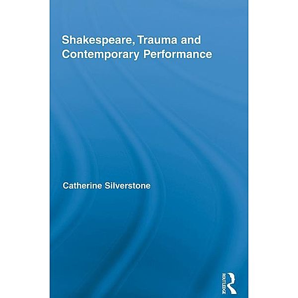Shakespeare, Trauma and Contemporary Performance / Routledge Studies in Shakespeare, Catherine Silverstone