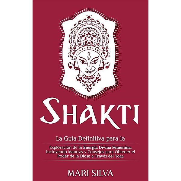 Shakti: La Guía Definitiva para la Exploración de la Energía Divina Femenina, Incluyendo Mantras y Consejos para Obtener el Poder de la Diosa a Través del Yoga, Mari Silva