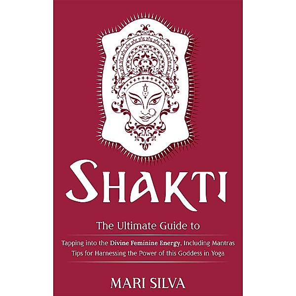 Shakti: The Ultimate Guide to Tapping into the Divine Feminine Energy, Including Mantras and Tips for Harnessing the Power of this Goddess in Yoga, Mari Silva