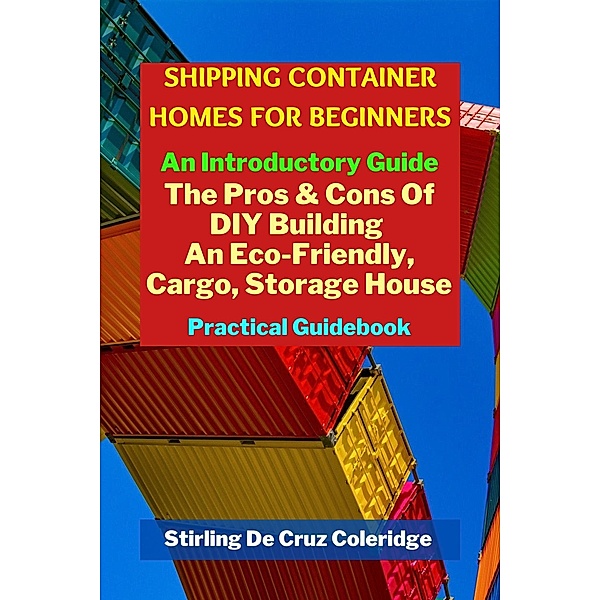 Shipping Container Homes for Beginners: An Introductory Guide Pros & Cons Of DIY Building An Eco-Friendly, Cargo, Storage House. Practical Guidebook., Stirling de Cruz Coleridge
