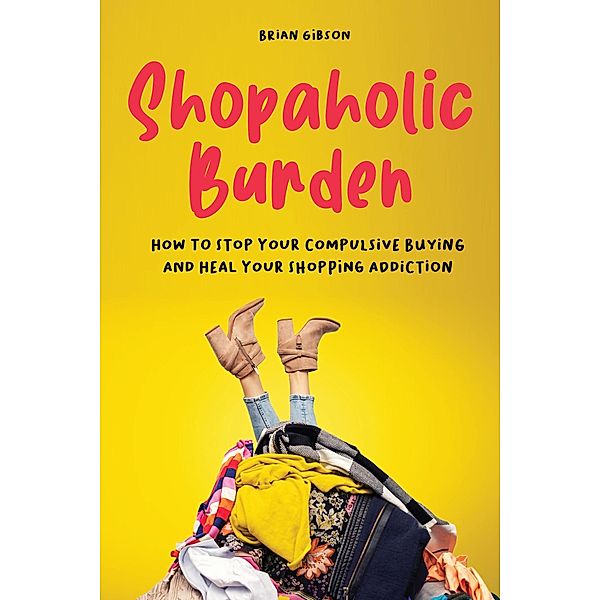 Shopaholic Burden How to Stop Your Compulsive Buying And Heal Your Shopping Addiction, Brian Gibson